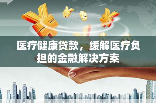 迪庆医疗健康贷款，缓解医疗负担的金融解决方案