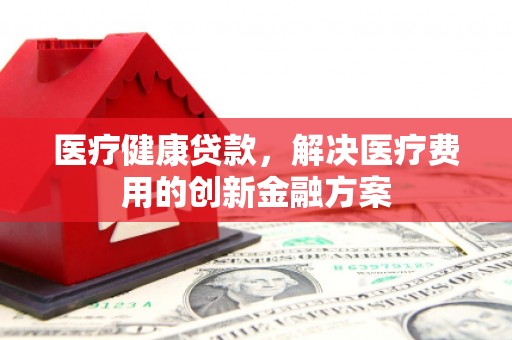 迪庆医疗健康贷款，解决医疗费用的创新金融方案